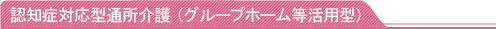 認知症対応型通所介護（グループホーム等活用型）